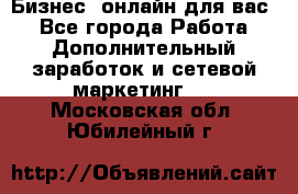 Бизнес- онлайн для вас! - Все города Работа » Дополнительный заработок и сетевой маркетинг   . Московская обл.,Юбилейный г.